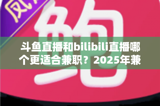 斗鱼直播和bilibili直播哪个更适合兼职？2025年兼职主播平台选择完全指南