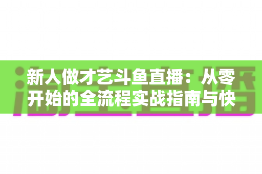 新人做才艺斗鱼直播：从零开始的全流程实战指南与快速涨粉秘籍