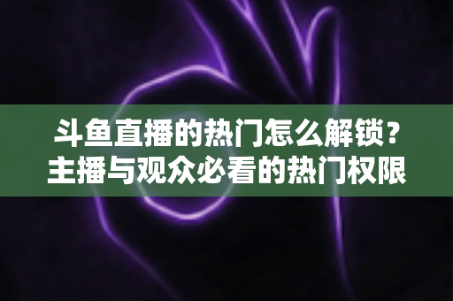 斗鱼直播的热门怎么解锁？主播与观众必看的热门权限全攻略