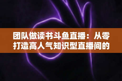 团队做读书斗鱼直播:从零打造高人气知识型直播间的完整实战指南 团队做读书斗鱼直播:从零打造高人气知识型直播间的完整实战指南