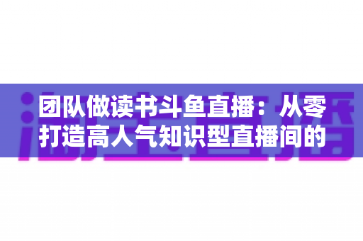 团队做读书斗鱼直播:从零打造高人气知识型直播间的完整实战指南 团队做读书斗鱼直播:从零打造高人气知识型直播间的完整实战指南