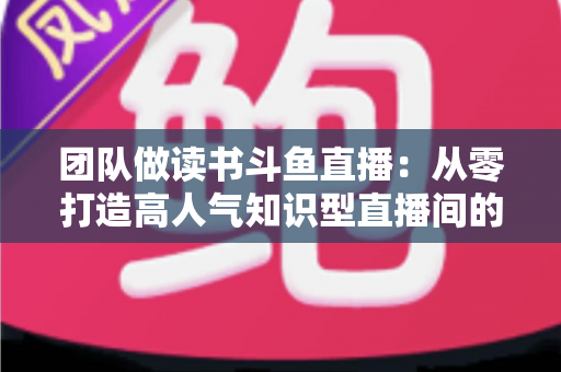 团队做读书斗鱼直播:从零打造高人气知识型直播间的完整实战指南 团队做读书斗鱼直播:从零打造高人气知识型直播间的完整实战指南