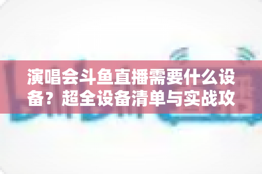 演唱会斗鱼直播需要什么设备?超全设备清单与实战攻略助你轻松开播 演唱会斗鱼直播需要什么设备?超全设备清单与实战攻略助你轻松开播