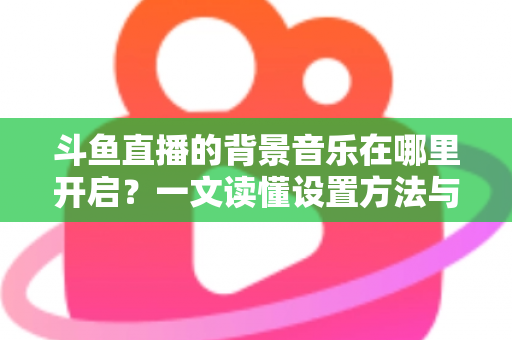 斗鱼直播的背景音乐在哪里开启？一文读懂设置方法与实用技巧