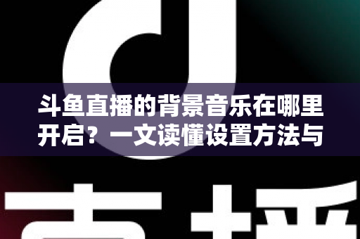 斗鱼直播的背景音乐在哪里开启？一文读懂设置方法与实用技巧