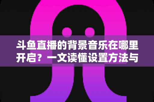 斗鱼直播的背景音乐在哪里开启？一文读懂设置方法与实用技巧