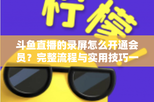 斗鱼直播的录屏怎么开通会员?完整流程与实用技巧一网打尽 斗鱼直播的录屏怎么开通会员?完整流程与实用技巧一网打尽
