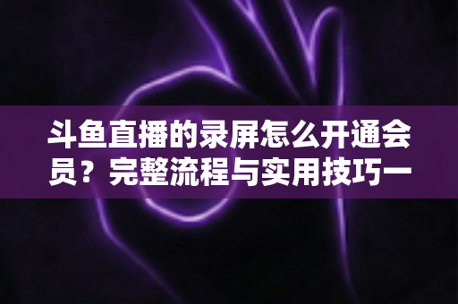 斗鱼直播的录屏怎么开通会员?完整流程与实用技巧一网打尽 斗鱼直播的录屏怎么开通会员?完整流程与实用技巧一网打尽