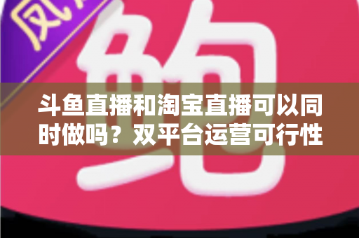 斗鱼直播和淘宝直播可以同时做吗?双平台运营可行性深度解析与实操指南 斗鱼直播和淘宝直播可以同时做吗?双平台运营可行性深度解析与实操指南