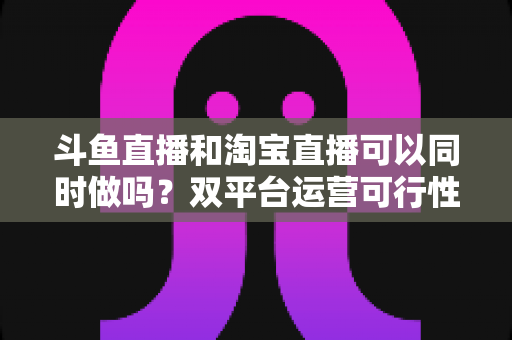 斗鱼直播和淘宝直播可以同时做吗?双平台运营可行性深度解析与实操指南 斗鱼直播和淘宝直播可以同时做吗?双平台运营可行性深度解析与实操指南