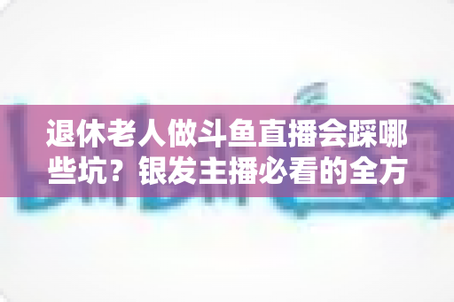 退休老人做斗鱼直播会踩哪些坑?银发主播必看的全方位避坑指南 退休老人做斗鱼直播会踩哪些坑?银发主播必看的全方位避坑指南
