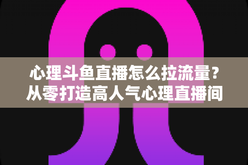 心理斗鱼直播怎么拉流量?从零打造高人气心理直播间的实战引流全攻略 心理斗鱼直播怎么拉流量?从零打造高人气心理直播间的实战引流全攻略
