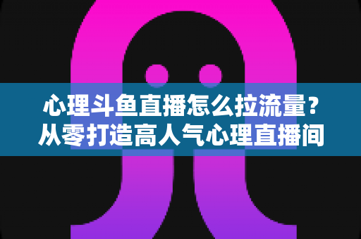 心理斗鱼直播怎么拉流量?从零打造高人气心理直播间的实战引流全攻略 心理斗鱼直播怎么拉流量?从零打造高人气心理直播间的实战引流全攻略