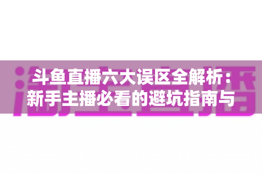 斗鱼直播六大误区全解析:新手主播必看的避坑指南与实战成长手册 斗鱼直播六大误区全解析:新手主播必看的避坑指南与实战成长手册