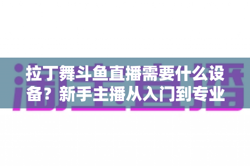 拉丁舞斗鱼直播需要什么设备?新手主播从入门到专业的设备配置全攻略 拉丁舞斗鱼直播需要什么设备?新手主播从入门到专业的设备配置全攻略