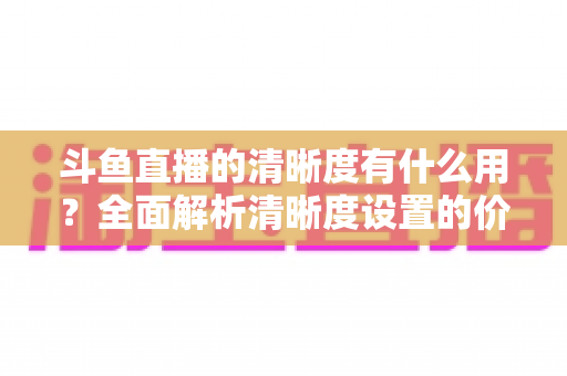 斗鱼直播的清晰度有什么用？全面解析清晰度设置的价值与实用技巧