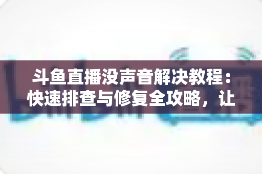斗鱼直播没声音解决教程：快速排查与修复全攻略，让你秒回有声世界