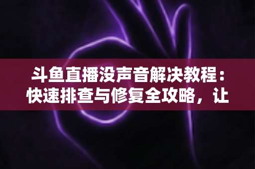 斗鱼直播没声音解决教程：快速排查与修复全攻略，让你秒回有声世界