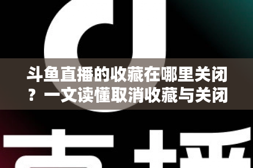 斗鱼直播的收藏在哪里关闭？一文读懂取消收藏与关闭提醒的完整操作指南