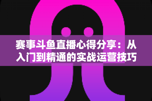 赛事斗鱼直播心得分享：从入门到精通的实战运营技巧与避坑指南全解析