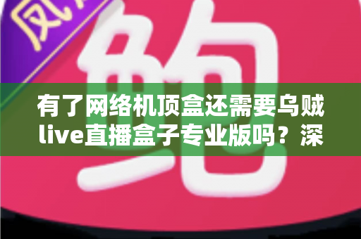 有了网络机顶盒还需要乌贼live直播盒子专业版吗？深度解析两者差异与选购指南