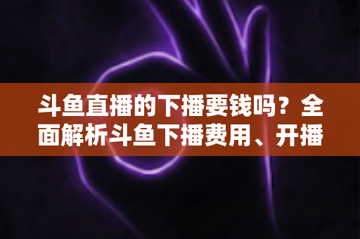 斗鱼直播的下播要钱吗?全面解析斗鱼下播费用、开播成本与主播赚钱真相 斗鱼直播的下播要钱吗?全面解析斗鱼下播费用、开播成本与主播赚钱真相