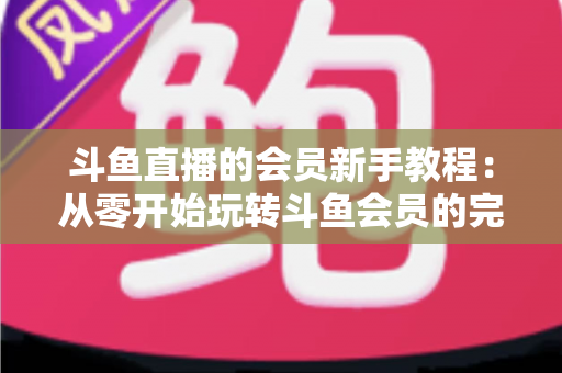 斗鱼直播的会员新手教程：从零开始玩转斗鱼会员的完整指南