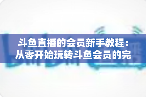 斗鱼直播的会员新手教程：从零开始玩转斗鱼会员的完整指南
