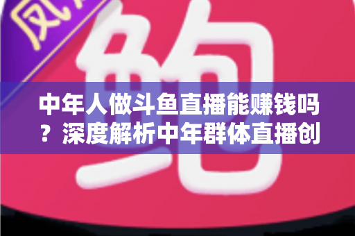 中年人做斗鱼直播能赚钱吗?深度解析中年群体直播创业的真实收入与可行路径 中年人做斗鱼直播能赚钱吗?深度解析中年群体直播创业的真实收入与可行路径