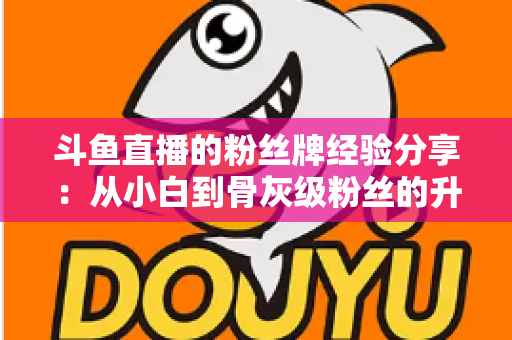 斗鱼直播的粉丝牌经验分享:从小白到骨灰级粉丝的升级养成全攻略 斗鱼直播的粉丝牌经验分享:从小白到骨灰级粉丝的升级养成全攻略