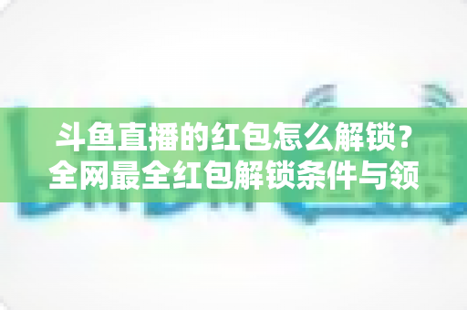 斗鱼直播的红包怎么解锁?全网最全红包解锁条件与领取技巧详解 斗鱼直播的红包怎么解锁?全网最全红包解锁条件与领取技巧详解