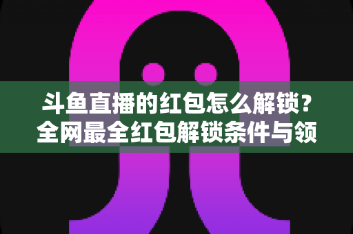 斗鱼直播的红包怎么解锁?全网最全红包解锁条件与领取技巧详解 斗鱼直播的红包怎么解锁?全网最全红包解锁条件与领取技巧详解
