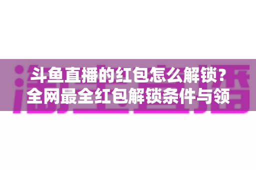 斗鱼直播的红包怎么解锁?全网最全红包解锁条件与领取技巧详解 斗鱼直播的红包怎么解锁?全网最全红包解锁条件与领取技巧详解