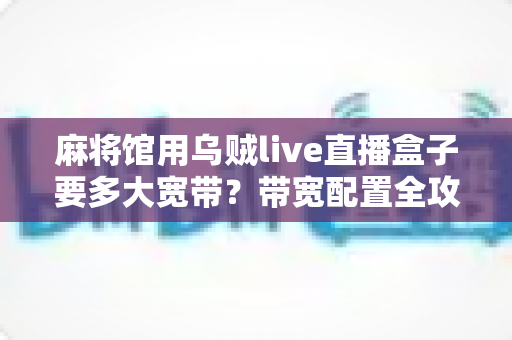 麻将馆用乌贼live直播盒子要多大宽带?带宽配置全攻略与实用选择指南 麻将馆用乌贼live直播盒子要多大宽带?带宽配置全攻略与实用选择指南
