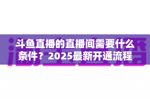 斗鱼直播的直播间需要什么条件?2025最新开通流程与开播条件全解析 斗鱼直播的直播间需要什么条件?2025最新开通流程与开播条件全解析