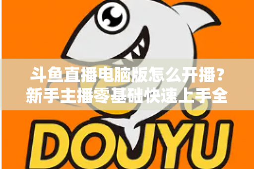 斗鱼直播电脑版怎么开播?新手主播零基础快速上手全攻略 斗鱼直播电脑版怎么开播?新手主播零基础快速上手全攻略