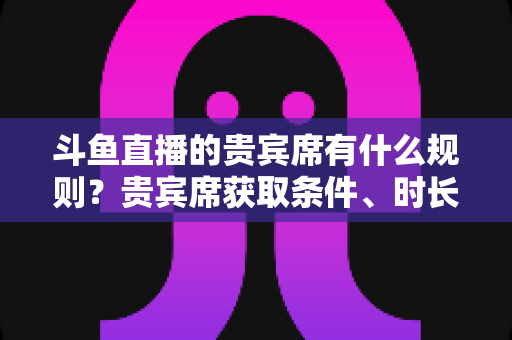 斗鱼直播的贵宾席有什么规则？贵宾席获取条件、时长与玩法全解析