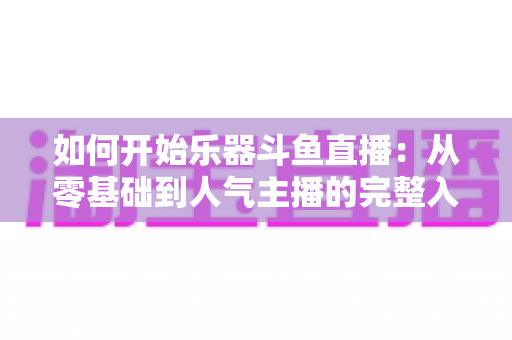 如何开始乐器斗鱼直播：从零基础到人气主播的完整入门指南