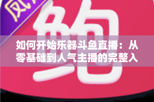 如何开始乐器斗鱼直播：从零基础到人气主播的完整入门指南