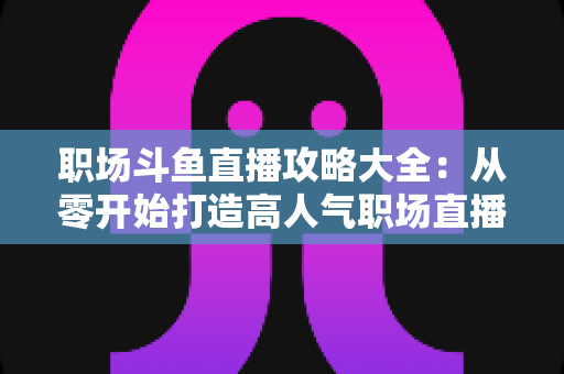 职场斗鱼直播攻略大全:从零开始打造高人气职场直播间的实战指南 职场斗鱼直播攻略大全:从零开始打造高人气职场直播间的实战指南