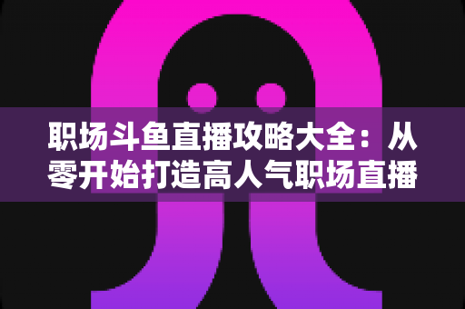 职场斗鱼直播攻略大全:从零开始打造高人气职场直播间的实战指南 职场斗鱼直播攻略大全:从零开始打造高人气职场直播间的实战指南