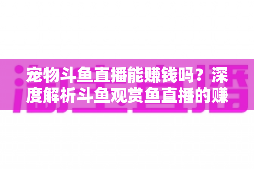 宠物斗鱼直播能赚钱吗？深度解析斗鱼观赏鱼直播的赚钱方式、真实收益与新手变现指南