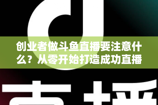 创业者做斗鱼直播要注意什么？从零开始打造成功直播事业的实战指南