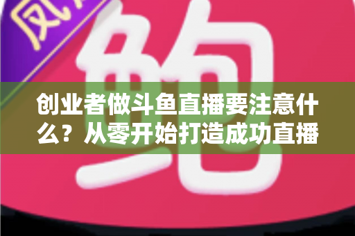 创业者做斗鱼直播要注意什么？从零开始打造成功直播事业的实战指南