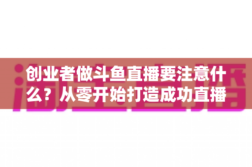 创业者做斗鱼直播要注意什么？从零开始打造成功直播事业的实战指南