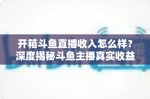 开箱斗鱼直播收入怎么样?深度揭秘斗鱼主播真实收益结构与赚钱技巧 开箱斗鱼直播收入怎么样?深度揭秘斗鱼主播真实收益结构与赚钱技巧