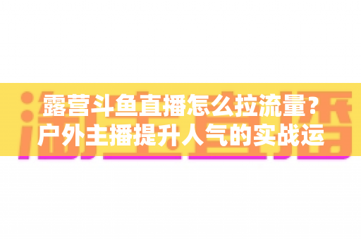 露营斗鱼直播怎么拉流量?户外主播提升人气的实战运营指南 露营斗鱼直播怎么拉流量?户外主播提升人气的实战运营指南