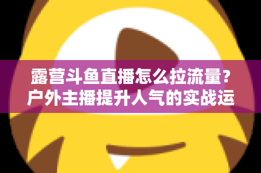 露营斗鱼直播怎么拉流量?户外主播提升人气的实战运营指南 露营斗鱼直播怎么拉流量?户外主播提升人气的实战运营指南