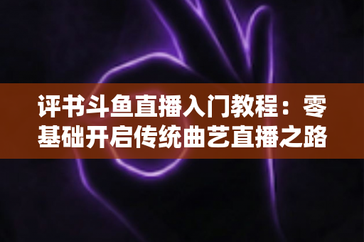 评书斗鱼直播入门教程：零基础开启传统曲艺直播之路的完整指南