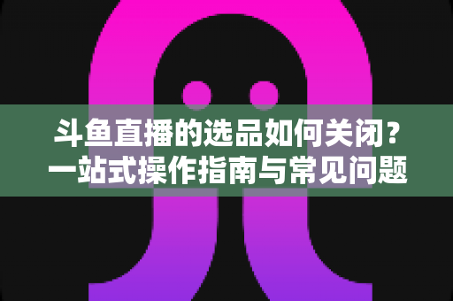 斗鱼直播的选品如何关闭？一站式操作指南与常见问题全解析
